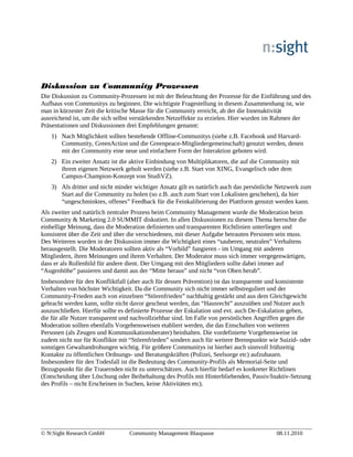 Diskussion zu Community Prozessen
Die Diskussion zu Community-Prozessen ist mit der Beleuchtung der Prozesse für die Einführung und des
Aufbaus von Communitys zu beginnen. Die wichtigste Fragestellung in diesem Zusammenhang ist, wie
man in kürzester Zeit die kritische Masse für die Community erreicht, ab der die Innenaktivität
ausreichend ist, um die sich selbst verstärkenden Netzeffekte zu erzielen. Hier wurden im Rahmen der
Präsentationen und Diskussionen drei Empfehlungen genannt:
1) Nach Möglichkeit sollten bestehende Offline-Communitys (siehe z.B. Facebook und Harvard-
Community, GreenAction und die Greenpeace-Mitgliedergemeinschaft) genutzt werden, denen
mit der Community eine neue und einfachere Form der Interaktion geboten wird.
2) Ein zweiter Ansatz ist die aktive Einbindung von Multiplikatoren, die auf die Community mit
ihrem eigenen Netzwerk geholt werden (siehe z.B. Start von XING, Evangelisch oder dem
Campus-Champion-Konzept von StudiVZ).
3) Als dritter und nicht minder wichtiger Ansatz gilt es natürlich auch das persönliche Netzwerk zum
Start auf die Community zu holen (so z.B. auch zum Start von Lokalisten geschehen), da hier
“ungeschminktes, offenes” Feedback für die Feinkalibrierung der Plattform genutzt werden kann.
Als zweiter und natürlich zentraler Prozess beim Community Management wurde die Moderation beim
Community & Marketing 2.0 SUMMIT diskutiert. In allen Diskussionen zu diesem Thema herrschte die
einhellige Meinung, dass die Moderation definierten und transparenten Richtlinien unterliegen und
konsistent über die Zeit und über die verschiedenen, mit dieser Aufgabe betrauten Personen sein muss.
Des Weiteren wurden in der Diskussion immer die Wichtigkeit eines “sauberen, neutralen” Verhaltens
herausgestellt. Die Moderatoren sollten aktiv als “Vorbild” fungieren - im Umgang mit anderen
Mitgliedern, ihren Meinungen und ihrem Verhalten. Der Moderator muss sich immer vergegenwärtigen,
dass er als Rollenbild für andere dient. Der Umgang mit den Mitgliedern sollte dabei immer auf
“Augenhöhe” passieren und damit aus der “Mitte heraus” und nicht “von Oben herab”.
Insbesondere für den Konfliktfall (aber auch für dessen Prävention) ist das transparente und konsistente
Verhalten von höchster Wichtigkeit. Da die Community sich nicht immer selbstreguliert und der
Community-Frieden auch von einzelnen “Störenfrieden” nachhaltig gestärkt und aus dem Gleichgewicht
gebracht werden kann, sollte nicht davor gescheut werden, das “Hausrecht” auszuüben und Nutzer auch
auszuschließen. Hierfür sollte es definierte Prozesse der Eskalation und evt. auch De-Eskalation geben,
die für alle Nutzer transparent und nachvollziehbar sind. Im Falle von persönlichen Angriffen gegen die
Moderation sollten ebenfalls Vorgehensweisen etabliert werden, die das Einschalten von weiteren
Personen (als Zeugen und Kommunikationsberater) beinhalten. Die vordefinierte Vorgehensweise ist
zudem nicht nur für Konflikte mit “Störenfrieden” sondern auch für weitere Brennpunkte wie Suizid- oder
sonstigen Gewaltandrohungen wichtig. Für größere Communitys ist hierbei auch sinnvoll frühzeitig
Kontakte zu öffentlichen Ordnungs- und Beratungskräften (Polizei, Seelsorge etc) aufzubauen.
Insbesondere für den Todesfall ist die Bedeutung des Community-Profils als Memorial-Seite und
Bezugspunkt für die Trauernden nicht zu unterschätzen. Auch hierfür bedarf es konkreter Richtlinen
(Entscheidung über Löschung oder Beibehaltung des Profils mit Hinterbliebenden, Passiv/Inaktiv-Setzung
des Profils – nicht Erscheinen in Suchen, keine Aktivitäten etc).
© N:Sight Research GmbH Community Management Blaupause 08.11.2010
 
