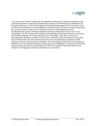 “Last but not least” wurden Aussagen über die allgemeine Steuerung der Community (neudeutsch auch
Governance) getroffen. In diesem Zusammenhand ist nochmals auf die Bedeutung von Richtlinien und
Netiquette hinzuweisen, welche die Grundlage und die Rahmenbedingungen für das Community-Leben
sowohl für den Teilnehmer als auch den Moderator darstellen müssen. Die aktive Community-Betreuung
bzw. auch das “Präsenz zeigen” in der Community wurde als wichtige Maßnahme für die
Konfliktprävention genannt. Wichtige Aufgabe des Community-Management ist das “Lesen” und
“Impulsgeben” für die Community-Entwicklung, nicht unbedingt die inhaltliche Diskussion. Auch wenn
der Community-Manager die Verantwortung für seine “Schützlinge” trägt, darf er sich nicht als
Psychologe oder Seelsorger verstehen. Er/sie muss die Community steuern und betreuen und das große
Ganze im Blick haben. Für alles andere braucht es Prozesse und eingebundene Spezialisten. Immer
wichtiger werdendes Werkzeug ist das Controlling. Hier sind entlang des Lebenszyklus die eingesetzten
Meßkriterien zu unterscheiden: Während zu Beginn quantitative Meßgrößen zur Analyse des Community-
Aufbaus wichtig sind, gilt es in der Reifephase, sich stärker auf qualitative Kennwerte (Relevanz der
Inhalte für die Zielgruppe, Kommentare pro Beitrag etc) auszurichten.
© N:Sight Research GmbH Community Management Blaupause 08.11.2010
 
