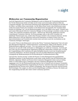 Diskussion zur Community Organisation
Auch die Organisation des Community-Management wurde im Rahmen der Veranstaltung thematisiert.
Ein Teil der Diskussionen drehte sich dabei um die immer noch nicht konkret definierte Rolle des
Community-Manager. Eine interessante Einteilung macht diesbezüglich Tom Noeding, der die Rolle auf
der Mikro- und Makro-Ebene unterscheidet. Auf der Mikro-Ebene wurde in den Diskussionen immer
wieder die neutrale Position des Vermittlers in den Diskussionen herausgestellt. Die Vermittler-Rolle
bezieht sich allerdings “nur“ auf die Moderationsaufgabe, was in der Regel zu kurz greift. Vielmehr muss
nach meiner Meinung die Rolle des Community-Manager als Prozessmanager verstanden werden, der das
“Leben“ der Community koordiniert und steuert – inklusiver der Aktivierung, Moderation und dem
Controlling der Community-Aktivität. Als Prozessmanager sollte er aber nicht Vermarkter und
inhaltlicher Themenexperte sein, sondern diese Personas vielmehr in der Community betreuen. Auf der
Makro-Ebene hat er nach der Diskussion rund um die Präsentation von Blaise Grimes-Viort eine
Querschnittsfunktion und Vermittlerrolle zwischen intern und extern sowie die verschiedenen an der
Community beteiligten Abteilungen.
Ein zweites Thema in den Diskussionen rund um das Thema “Community Organisation“ lässt sich unter
dem Management-Begriff der “Aufbauorganisation“ zusammenfassen. Dabei wurde diskutiert, wie das
Moderatorenteam aufgestellt sein muss – sei es mit internen und “externen“ (Nutzermoderatoren)
Ressourcen als auch die Größe und Struktur in Abhängigkeit zur Größe der Community. Auch hier gilt
das Credo, dass die Ausgestaltung der Organisation entlang des Lebenszyklus verlaufen muss. Im Zuge
der Gruppenbildung in der Community der späten Reifephase braucht es auch eine Zersplitterung der
Community-Moderation. Ab diesem Zeitpunkt wird auch eine Meta-Moderation (organisatorischer
Leitungsstab des Moderatorenteams) für die Bewahrung der Verhaltenskonsistenz nötig.
Und auch hier “last but not least” wurden die Prozesse vor dem Hintergrund eines ganzheitlichen
Ablaufplans diskutiert. In den Diskussionen wurde immer wieder deutlich, dass die Definitionen über
definierte, allgemeine Abläufe und Prozesse beim Community-Management immer noch am Anfang
stehen. In vielen Fällen ist gar zu behaupten, dass das Community-Management sehr eklektisch
angegangen wird. Für die Professionalisierung braucht es hier in Zukunft noch ein besseres Verständnis
zur Bedeutung und ganzheitlichen Ausgestaltung der Prozesse. Sicherlich sind soziale Interaktionen und
gruppendynamische Prozesse nicht vollends vorausplanbar, aber für gewisse Bereiche sind die Prozesse
doch festzulegen. Dies zeigten vor allem auch die Empfehlungen von Rebecca Newton. Die Inhalte und
ihre Ausgestaltung sind dann aber immer wieder Community-spezifisch.
© N:Sight Research GmbH Community Management Blaupause 08.11.2010
 