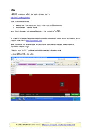 Blog
« 20.000 personnes créent leur blog… chaque jour ! »

http://www.problogger.net/

si on externalise son blog :

      avantages : coût quasiment zéro + mise à jour + référencement
      inconvénient : solution rigide

rem : de nombreuses entreprises blogguent… on est pas qu’en B2C.



POSTEROUS permet de diffuser des informations directement sur les autres espaces où je suis
présent via flux RSS https://posterous.com/

Rem Posterous : un email envoyé à une adresse particulière posterous sera converti et
apparaitra sur mon blog !

Fonction : AUTOPOST => lien entre Posterous et les médias sociaux

Le blog NOMADEO a été créé :




       PixelPlanet PdfPrinter demo version - http://www.pixelplanet.com/download/index.html
 