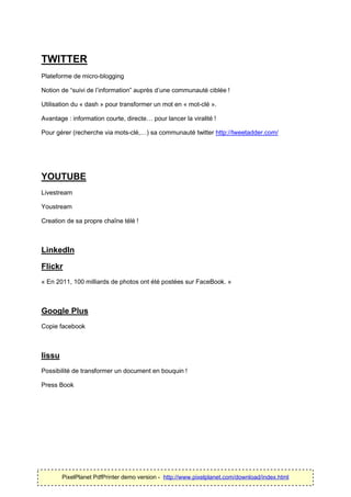 TWITTER
Plateforme de micro-blogging

Notion de “suivi de l’information” auprès d’une communauté ciblée !

Utilisation du « dash » pour transformer un mot en « mot-clé ».

Avantage : information courte, directe… pour lancer la viralité !

Pour gérer (recherche via mots-clé,…) sa communauté twitter http://tweetadder.com/




YOUTUBE
Livestream

Youstream

Creation de sa propre chaîne télé !



LinkedIn

Flickr
« En 2011, 100 milliards de photos ont été postées sur FaceBook. »



Google Plus
Copie facebook



Iissu
Possibilité de transformer un document en bouquin !

Press Book




        PixelPlanet PdfPrinter demo version - http://www.pixelplanet.com/download/index.html
 