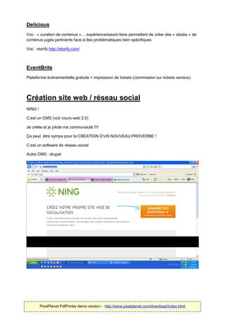 Delicious
Voc : « curation de contenus »… expérience/savoir-faire permettant de créer des « stacks » de
contenus jugés pertinents face à des problématiques bien spécifiques

Voc : storify http://storify.com/



EventBrite
Plateforme évènementielle gratuite + impression de tickets (commission sur tickets vendus).




Création site web / réseau social
NING !

C’est un CMS (voir cours web 2.0)

Je créée et je pilote ma communauté !!!!

Ça peut être sympa pour la CREATION D’UN NOUVEAU PROVERBE !

C’est un software de réseau social

Autre CMS : drupal




         PixelPlanet PdfPrinter demo version - http://www.pixelplanet.com/download/index.html
 