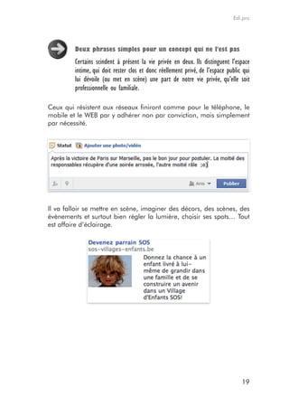 Edi.pro




         Deux phrases simples pour un concept qui ne l'est pas
         Certains scindent à présent la vie privée en deux. Ils distinguent l’espace
         intime, qui doit rester clos et donc réellement privé, de l’espace public qui
         lui dévoile (ou met en scène) une part de notre vie privée, qu’elle soit
         professionnelle ou familiale.

Ceux qui résistent aux réseaux finiront comme pour le téléphone, le
mobile et le WEB par y adhérer non par conviction, mais simplement
par nécessité.




Il va falloir se mettre en scène, imaginer des décors, des scènes, des
évènements et surtout bien régler la lumière, choisir ses spots… Tout
est affaire d’éclairage.




                                                                                  19
 