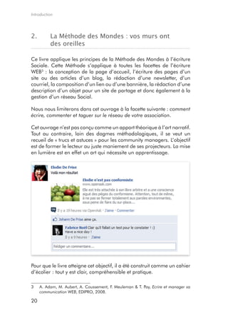 Introduction




2.        La Méthode des Mondes : vos murs ont
          des oreilles

Ce livre applique les principes de la Méthode des Mondes à l’écriture
Sociale. Cette Méthode s’applique à toutes les facettes de l’écriture
WEB3 : la conception de la page d’accueil, l’écriture des pages d’un
site ou des articles d’un blog, la rédaction d’une newsletter, d’un
courriel, la composition d’un lien ou d’une bannière, la rédaction d’une
description d’un objet pour un site de partage et donc également à la
gestion d’un réseau Social.

Nous nous limiterons dans cet ouvrage à la facette suivante : comment
écrire, commenter et taguer sur le réseau de votre association.

Cet ouvrage n’est pas conçu comme un apport théorique à l’art narratif.
Tout au contraire, loin des dogmes méthodologiques, il se veut un
recueil de « trucs et astuces » pour les community managers. L’objectif
est de former le lecteur au juste maniement de ses projecteurs. La mise
en lumière est en effet un art qui nécessite un apprentissage.




Pour que le livre atteigne cet objectif, il a été construit comme un cahier
d’écolier : tout y est clair, compréhensible et pratique.

3    A. Adam, M. Aubert, A. Coussement, F. Meuleman & T. Pay, Ecrire et manager sa
     communication WEB, EDIPRO, 2008.

20
 