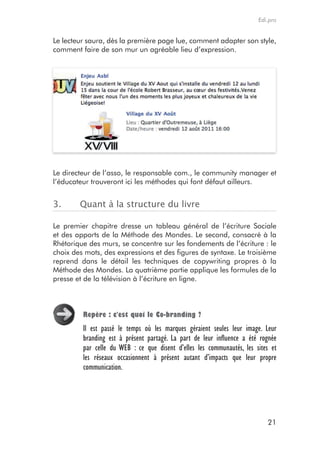 Edi.pro


Le lecteur saura, dès la première page lue, comment adapter son style,
comment faire de son mur un agréable lieu d’expression.




Le directeur de l’asso, le responsable com., le community manager et
l’éducateur trouveront ici les méthodes qui font défaut ailleurs.


3.      Quant à la structure du livre

Le premier chapitre dresse un tableau général de l’écriture Sociale
et des apports de la Méthode des Mondes. Le second, consacré à la
Rhétorique des murs, se concentre sur les fondements de l’écriture : le
choix des mots, des expressions et des figures de syntaxe. Le troisième
reprend dans le détail les techniques de copywriting propres à la
Méthode des Mondes. La quatrième partie applique les formules de la
presse et de la télévision à l’écriture en ligne.



         repère : c'est quoi le Co-branding ?
         Il est passé le temps où les marques géraient seules leur image. Leur
         branding est à présent partagé. La part de leur influence a été rognée
         par celle du WEB : ce que disent d’elles les communautés, les sites et
         les réseaux occasionnent à présent autant d’impacts que leur propre
         communication.




                                                                           21
 