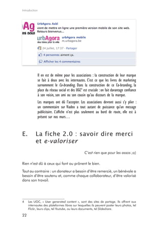 Introduction




            Il en est de même pour les associations : la construction de leur marque
            se fait à deux avec les internautes. C’est ce que les livres de marketing
            surnomment le Co-branding. Dans la construction de ce Co-branding, la
            place du réseau social et des UGC4 est cruciale : on fait davantage confiance
            à son voisin, son ami ou son cousin qu’au discours de la marque.
            Les marques ont dû l’accepter. Les associations devront aussi s’y plier :
            un commentaire sur Viadeo a tout autant de puissance qu’un message
            publicitaire. L’affiche n’est plus seulement au bord de route, elle est à
            présent sur nos murs…


E.        La fiche 2.0 : savoir dire merci
          et e-valoriser
                                                 C’est rien que pour les assos ;o)

Rien n’est dû à ceux qui font ou prônent le bien.

Tout au contraire : un donateur a besoin d’être remercié, un bénévole a
besoin d’être soutenu et, comme chaque collaborateur, d’être valorisé
dans son travail.




4    Les UGC, « User generated content », sont des sites de partage. Ils offrent aux
     internautes des plateformes libres sur lesquelles ils peuvent poster leurs photos, tel
     Flickr, leurs clips, tel Youtube, ou leurs documents, tel Slideshare.

22
 