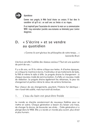 Edi.pro




         Synthèse
         Comme tout progrès, le Web Social draine ses avatars. Il faut donc le
         considérer tel qu’il est : un outil avec ses limites et ses risques.
         Il est impératif pour l’association de conserver la main sur sa communication
         WEB : trop externaliser (sociétés sous-traitantes ou bénévoles) peut s’avérer
         dangereux.



D.      « S’écrire » et se vendre
        au quotidien
          « Comme ils sont glorieux les philosophes de notre temps… »
                                                       Leonardo Bruni

L’écriture est-elle l’oubliée des réseaux sociaux ? Tout est une question
de point de vue…

Il y a dix ans, on fit la même critique aux textos. A d’autres époques,
on critiqua la machine à écrire, l’ordinateur et ses traitements de texte,
le FAX et même le stylo à bille. Le progrès draine le changement : à
chaque nouveau mode de communication, il a fallu un nouveau mode
de rédaction. Le progrès draine également les réticences, la peur du
changement et parfois même le retour de certains fantasmes.

Pour chacun de ces changements, pourtant, l’histoire fut identique :
rien n’avait été oublié, mais tout avait dû évoluer.


1.      L’eau du bain est peut-être froide

Le monde se cherche constamment de nouveaux théâtres pour se
mettre en scène. Chaque génération a besoin d’y laisser une trace,
de changer la donne, de bousculer ses aînés… Cette génération-ci a
plongé dans le WEB. Elle y a recréé un monde plus ouvert, plus direct
et plus humain.



                                                                                  17
 