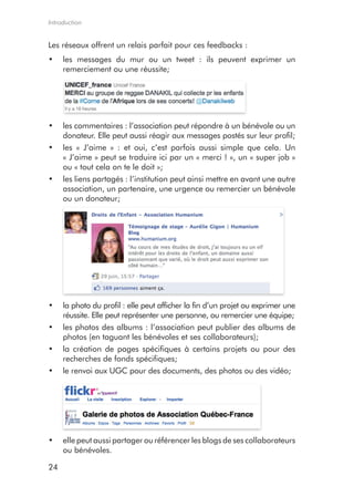 Introduction


Les réseaux offrent un relais parfait pour ces feedbacks :
•	 les messages du mur ou un tweet : ils peuvent exprimer un
   remerciement ou une réussite;




•	 les commentaires : l’association peut répondre à un bénévole ou un
   donateur. Elle peut aussi réagir aux messages postés sur leur profil;
•	 les « J’aime » : et oui, c’est parfois aussi simple que cela. Un
   « J’aime » peut se traduire ici par un « merci ! », un « super job »
   ou « tout cela on te le doit »;
•	 les liens partagés : l’institution peut ainsi mettre en avant une autre
   association, un partenaire, une urgence ou remercier un bénévole
   ou un donateur;




•	 la photo du profil : elle peut afficher la fin d’un projet ou exprimer une
   réussite. Elle peut représenter une personne, ou remercier une équipe;
•	 les photos des albums : l’association peut publier des albums de
   photos (en taguant les bénévoles et ses collaborateurs);
•	 la création de pages spécifiques à certains projets ou pour des
   recherches de fonds spécifiques;
•	 le renvoi aux UGC pour des documents, des photos ou des vidéo;




•	 elle peut aussi partager ou référencer les blogs de ses collaborateurs
   ou bénévoles.

24
 