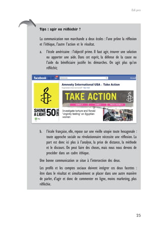 Edi.pro




Tips : agir ou réfléchir ?

La communication non marchande a deux écoles : l’une prône la réflexion
et l’éthique, l’autre l’action et le résultat.
a. l’école américaine : l’objectif prime. Il faut agir, trouver une solution
   ou apporter une aide. Dans cet esprit, la défense de la cause ou
   l’aide du bénéficiaire justifie les démarches. On agit plus qu’on
   réfléchit;




b. l’école française, elle, repose sur une vieille utopie toute hexagonale :
   toute approche sociale ou révolutionnaire nécessite une réflexion. La
   part est donc ici plus à l’analyse, la prise de distance, la méthode
   et le discours. On peut faire des choses, mais nous nous devons de
   procéder dans un cadre éthique.
Une bonne communication se situe à l’intersection des deux.
Les profils et les comptes sociaux doivent intégrer ces deux facettes :
être dans le résultat et simultanément se placer dans une autre manière
de parler, d’agir et donc de commenter en ligne, moins marketing, plus
réfléchie.




                                                                           25
 