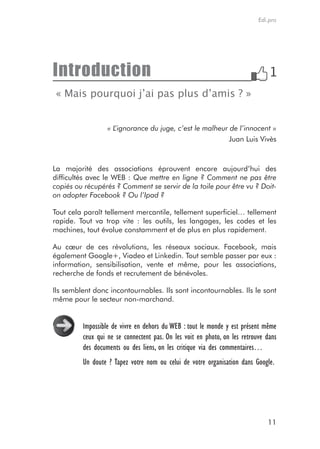Edi.pro




Introduction
« Mais pourquoi j’ai pas plus d’amis ? »


                  «L’ignorance du juge, c’est le malheur de l’innocent »
                                                         Juan Luis Vivès



La majorité des associations éprouvent encore aujourd’hui des
difficultés avec le WEB : Que mettre en ligne ? Comment ne pas être
copiés ou récupérés ? Comment se servir de la toile pour être vu ? Doit-
on adopter Facebook ? Ou l’Ipad ?

Tout cela paraît tellement mercantile, tellement superficiel… tellement
rapide. Tout va trop vite : les outils, les langages, les codes et les
machines, tout évolue constamment et de plus en plus rapidement.

Au cœur de ces révolutions, les réseaux sociaux. Facebook, mais
également Google+, Viadeo et Linkedin. Tout semble passer par eux :
information, sensibilisation, vente et même, pour les associations,
recherche de fonds et recrutement de bénévoles.

Ils semblent donc incontournables. Ils sont incontournables. Ils le sont
même pour le secteur non-marchand.


         Impossible de vivre en dehors du WEB : tout le monde y est présent même
         ceux qui ne se connectent pas. On les voit en photo, on les retrouve dans
         des documents ou des liens, on les critique via des commentaires…
         Un doute ? Tapez votre nom ou celui de votre organisation dans Google.




                                                                              11
 