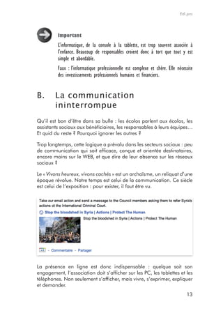 Edi.pro




         important
         L’informatique, de la console à la tablette, est trop souvent associée à
         l’enfance. Beaucoup de responsables croient donc à tort que tout y est
         simple et abordable.
         Faux : l’informatique professionnelle est complexe et chère. Elle nécessite
         des investissements professionnels humains et financiers.


B.      La communication
        ininterrompue
Qu’il est bon d’être dans sa bulle : les écolos parlent aux écolos, les
assistants sociaux aux bénéficiaires, les responsables à leurs équipes…
Et quid du reste ? Pourquoi ignorer les autres ?

Trop longtemps, cette logique a prévalu dans les secteurs sociaux : peu
de communication qui soit efficace, conçue et orientée destinataires,
encore moins sur le WEB, et que dire de leur absence sur les réseaux
sociaux ?

Le « Vivons heureux, vivons cachés » est un archaïsme, un reliquat d’une
époque révolue. Notre temps est celui de la communication. Ce siècle
est celui de l’exposition : pour exister, il faut être vu.




La présence en ligne est donc indispensable : quelque soit son
engagement, l’association doit s’afficher sur les PC, les tablettes et les
téléphones. Non seulement s’afficher, mais vivre, s’exprimer, expliquer
et demander.
                                                                                13
 