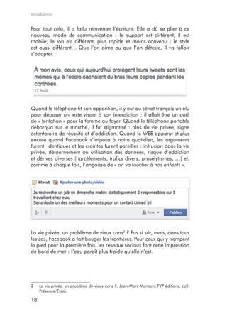 Introduction


Pour tout cela, il a fallu réinventer l’écriture. Elle a dû se plier à ce
nouveau mode de communication : le support est différent, il est
mobile; le ton est différent, plus rapide et moins convenu ; le style
est aussi différent… Que l’on aime ou que l’on déteste, il va falloir
s’adapter.




Quand le téléphone fit son apparition, il y eut au sénat français un élu
pour déposer un texte visant à son interdiction : il allait être un outil
de « tentation » pour la femme au foyer. Quand le téléphone portable
débarqua sur le marché, il fut stigmatisé : plus de vie privée, signe
ostentatoire de réussite et d’addiction. Quand le WEB apparut et plus
encore quand Facebook s’imposa à notre quotidien, les arguments
furent identiques et les craintes furent pareilles : intrusion dans la vie
privée, détournement ou utilisation des données, risque d’addiction
et dérives diverses (harcèlements, trafics divers, prosélytismes, …) et,
comme à chaque fois, l’angoisse de « on va toucher à nos enfants ».




La vie privée, un problème de vieux cons2 ? Pas si sûr, mais, dans tous
les cas, Facebook a fait bouger les frontières. Pour ceux qui y trempent
le pied pour la première fois, les réseaux sociaux font cette impression
de bord de mer : l’eau paraît plus froide qu’elle n’est.




2    La vie privée, un problème de vieux cons ?, Jean-Marc Manach, FYP éditions, coll.
     Présence/Essai.

18
 
