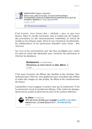 Edi.pro




C’est humain, nous aimons être « rétribués » pour ce que nous
faisons. Dans le monde marchand, cela se traduit par de l’argent,
des promotions ou des reconnaissances matérielles, la voiture de
société ou les chèques repas. Dans le non-marchand, les bénévoles,
les collaborateurs et les partenaires attendent autre chose : être
reconnus.

Les murs et les commentaires sont des lieux privilégiés pour mettre
en avant le travail des bénévoles, pour remercier les partenaires et
informer les donateurs.




C’est aussi l’occasion de diffuser des résultats et des réussites. Non
seulement pour informer, mais également pour concrétiser des chiffres
et mettre des visages sur des projets, les efforts et les investissements
de chacun.

L’association a tout à gagner à soutenir ceux qui la soutiennent. C’est
humainement moral et socialement éthique. Cela motive les équipes,
dynamise les projets et pérennise les dons et les soutiens extérieurs.




                                                                      23
 