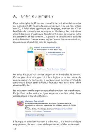 Introduction




A.        Enfin du simple ?
Ceux qui ont plus de 40 ans ont connu l’écran noir et ses lettres vertes
qui clignotaient. On ne parlait pas encore de surf, ni de tag. Pour utiliser
son PC, il fallait alors apprendre des langages, maîtriser des OS et
bénéficier de bonnes bases techniques en Hardware. Les ordinateurs
étaient des jouets d’ingénieurs. Rapidement ils sont devenus les outils
des secrétaires et des étudiants… A présent ils se redessinent dans les
mains des enfants. Là exactement se joue l’avenir des communications,
du commerce et peut-être celui de la planète.




Les ados d’aujourd’hui sont les citoyens et les bénévoles de demain.
On ne peut donc échapper ni à leur logique ni à leur mode de
communication. Si tout va vite, il faut pour nous aussi faire l’effort de
cette vitesse. Si tout paraît difficile, il faut pour nous aussi faire l’effort
de cette difficulté.

Les enjeux sont en effet importants pour les institutions non-marchandes.
L’objectif est de les mettre en ligne, en phase avec leur public, leurs
collaborateurs et leurs bénéficiaires.




Il faut que les associations soient à la hauteur… à la hauteur de leurs
engagements, de leurs causes et des personnes qu’elles soutiennent.

12
 