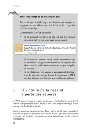 Introduction




         tips : tout change et de plus en plus vite

         Que ce soit pour se justifier auprès des donateurs, pour expliquer ses
         engagements ou pour défendre une cause, il faut être là. Et pour être
         là, il faut être en ligne.
         La communication 2.0 n’est plus statique :
         •     elle est permanente : un site ou un blog et, à plus forte raison, un
               réseau social doit être mis à jour quasi quotidiennement;




         •     elle est interactive : vous devez pouvoir répondre aux questions, réagir
               aux commentaires ou apporter des réponses aux interrogations voire
               même rassurer les bénéficiaires ou les donateurs qui vous interpellent
               sur votre mur;
         •     elle est collaborative : votre contenu ne vous appartient plus. Depuis
               5 ans, les internautes ont pris le droit de co-construire le WEB. A
               vous donc d’innover aussi, d’inventer une e-collaboration différente.



C.        La victoire de la base et
          la perte des repères
Le WEB Social arbore le visage de l’ange : il a toutes les qualités. Il
semble indispensable à tous et pour tout. Il se drape d’éthique et de
morale. On le dit donc Social.

Comme dans les dessins animés Pixar, cet ange-là peut cependant
rapidement prendre les traits d’un diable cruel : ces ailes deviennent
pourpres, des dents lui poussent et ses yeux si angéliques sont à présent
implacables.

14
 