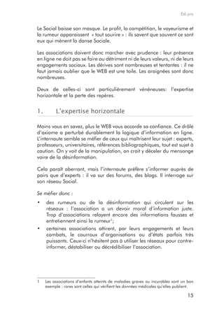 Edi.pro


Le Social baisse son masque. Le profit, la compétition, le voyeurisme et
la rumeur apparaissent « tout sourire » : ils savent que souvent ce sont
eux qui mènent la danse Sociale.

Les associations doivent donc marcher avec prudence : leur présence
en ligne ne doit pas se faire au détriment ni de leurs valeurs, ni de leurs
engagements sociaux. Les dérives sont nombreuses et tentantes : il ne
faut jamais oublier que le WEB est une toile. Les araignées sont donc
nombreuses.

Deux de celles-ci sont particulièrement vénéneuses: l’expertise
horizontale et la perte des repères.


1.        L’expertise horizontale

Moins vous en savez, plus le WEB vous accorde sa confiance. Ce drôle
d’axiome a perturbé durablement la logique d’information en ligne.
L’internaute semble se méfier de ceux qui maîtrisent leur sujet : experts,
professeurs, universitaires, références bibliographiques, tout est sujet à
caution. On y voit de la manipulation, on croit y déceler du mensonge
voire de la désinformation.

Cela paraît aberrant, mais l’internaute préfère s’informer auprès de
pairs que d’experts : il va sur des forums, des blogs. Il interroge sur
son réseau Social.

Se méfier donc :
•	 des rumeurs ou de la désinformation qui circulent sur les
   réseaux : l’association a un devoir moral d’information juste.
   Trop d’associations relayent encore des informations fausses et
   entretiennent ainsi la rumeur1;
•	 certaines associations attirent, par leurs engagements et leurs
   combats, le courroux d’organisations ou d’états parfois très
   puissants. Ceux-ci n’hésitent pas à utiliser les réseaux pour contre-
   informer, déstabiliser ou décrédibiliser l’association.




1    Les associations d’enfants atteints de maladies graves ou incurables sont un bon
     exemple : rares sont celles qui vérifient les données médicales qu’elles publient.

                                                                                   15
 
