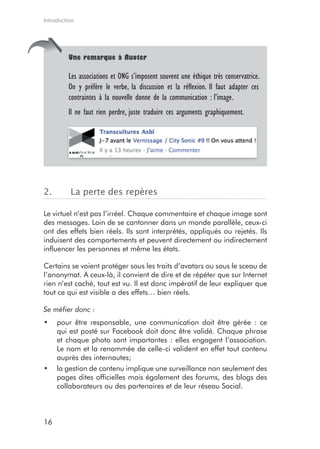 Introduction




         Une remarque à fluoter

         Les associations et ONG s’imposent souvent une éthique très conservatrice.
         On y préfère le verbe, la discussion et la réflexion. Il faut adapter ces
         contraintes à la nouvelle donne de la communication : l’image.
         Il ne faut rien perdre, juste traduire ces arguments graphiquement.




2.        La perte des repères

Le virtuel n’est pas l’irréel. Chaque commentaire et chaque image sont
des messages. Loin de se cantonner dans un monde parallèle, ceux-ci
ont des effets bien réels. Ils sont interprétés, appliqués ou rejetés. Ils
induisent des comportements et peuvent directement ou indirectement
influencer les personnes et même les états.

Certains se voient protéger sous les traits d’avatars ou sous le sceau de
l’anonymat. A ceux-là, il convient de dire et de répéter que sur Internet
rien n’est caché, tout est vu. Il est donc impératif de leur expliquer que
tout ce qui est visible a des effets… bien réels.

Se méfier donc :
•	 pour être responsable, une communication doit être gérée : ce
   qui est posté sur Facebook doit donc être validé. Chaque phrase
   et chaque photo sont importantes : elles engagent l’association.
   Le nom et la renommée de celle-ci valident en effet tout contenu
   auprès des internautes;
•	 la gestion de contenu implique une surveillance non seulement des
   pages dites officielles mais également des forums, des blogs des
   collaborateurs ou des partenaires et de leur réseau Social.



16
 