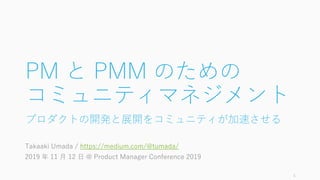 PM と PMM のための
コミュニティマネジメント
プロダクトの開発と展開をコミュニティが加速させる
Takaaki Umada / https://medium.com/@tumada/
2019 年 11 月 12 日 @ Product...