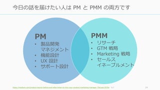 https://medium.com/product-launch-before-and-after/when-to-hire-your-product-marketing-manager-70a1ae13535e など 24
今日の話を届けたい人は PM と PMM の両方です
PMM
• リサーチ
• GTM 戦略
• Marketing 戦略
• セールス
イネーブルメント
PM
• 製品開発
マネジメント
• 機能設計
• UX 設計
• サポート設計
 