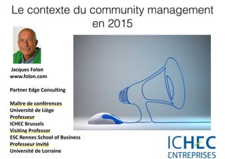 Le contexte du community management
en 2015
	
  Jacques	
  Folon	
  
www.folon.com	
  
Partner	
  Edge	
  Consulting	
  
Maître	
  de	
  conférences	
  	
  
Université	
  de	
  Liège	
  	
  
Professeur	
  
ICHEC	
  Brussels	
  	
  
Visiting	
  Professor	
  
ESC	
  Rennes	
  School	
  of	
  Business	
  
Professeur	
  invité	
  	
  
Université	
  de	
  Lorraine	
  
 