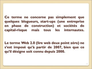 Ce terme ne concerne pas simplement que
quelques blogueurs, start-ups (une entreprise
en phase de construction) et sociétés de
capital-risque mais tous les internautes.
Le terme Web 2.0 (lire web deux point zéro) ne
s’est imposé qu’à partir de 2007, bien que ce
qu’il désigne soit connu depuis 2000.
10
 