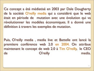 Ce concept a été médiatisé en 2003 par Dale Dougherty
de la société O’reilly media qui a considéré que le web
était en période de mutation avec une évolution qui va
révolutionner les modèles économiques. Il a donné une
définition à travers les exemples de mutation.
Puis, O’reilly media , media live et Battelle ont lancé la
premiiere conférence web 2.0 en 2004. On attribue
maintenant le concept de web 2.0 à Tim O’reilly, le CEO
de O’reilly media.
12
 