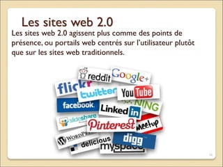 Les sites web 2.0
Les sites web 2.0 agissent plus comme des points de
présence, ou portails web centrés sur l’utilisateur plutôt
que sur les sites web traditionnels.
16
 
