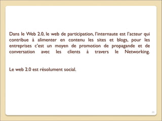 Dans le Web 2.0, le web de participation, l’internaute est l’acteur qui
contribue à alimenter en contenu les sites et blogs, pour les
entreprises c’est un moyen de promotion de propagande et de
conversation avec les clients à travers le Networking.
Le web 2.0 est résolument social.
20
 