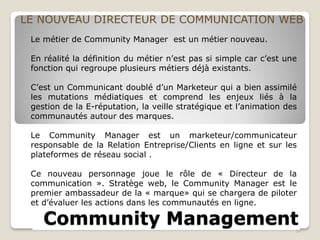 Community Management
LE NOUVEAU DIRECTEUR DE COMMUNICATION WEB
24
Le métier de Community Manager est un métier nouveau.
En réalité la définition du métier n’est pas si simple car c’est une
fonction qui regroupe plusieurs métiers déjà existants.
C’est un Communicant doublé d’un Marketeur qui a bien assimilé
les mutations médiatiques et comprend les enjeux liés à la
gestion de la E-réputation, la veille stratégique et l’animation des
communautés autour des marques.
Le Community Manager est un marketeur/communicateur
responsable de la Relation Entreprise/Clients en ligne et sur les
plateformes de réseau social .
Ce nouveau personnage joue le rôle de « Directeur de la
communication ». Stratège web, le Community Manager est le
premier ambassadeur de la « marque» qui se chargera de piloter
et d’évaluer les actions dans les communautés en ligne.
 