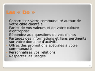 Les « Do »
• Construisez votre communauté autour de
votre cible clientèle
• Parlez de vos valeurs et de votre culture
d’entreprise
• Répondez aux questions de vos clients
• Partagez des informations et liens pertinents
sur votre domaine d’activité
• Offrez des promotions spéciales à votre
communauté
• Personnalisez vos relations
• Respectez les usages
27
 