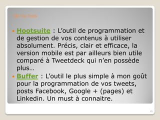  Hootsuite : L’outil de programmation et
de gestion de vos contenus à utiliser
absolument. Précis, clair et efficace, la
version mobile est par ailleurs bien utile
comparé à Tweetdeck qui n’en possède
plus…
 Buffer : L’outil le plus simple à mon goût
pour la programmation de vos tweets,
posts Facebook, Google + (pages) et
Linkedin. Un must à connaitre.
29
CM Top Tools
 