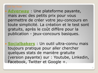  Adverway : Une plateforme payante,
mais avec des petits prix pour vous
permettre de créer votre jeu-concours en
toute simplicité. La création et le test sont
gratuits, après le coût diffère pour la
publication - jeux-concours basiques.
 Socialbakers : Un outil ultra-connu mais
toujours pratique pour aller chercher
quelques stats de manière gratuite
(version payante) sur : Youtube, Linkedin,
Facebook, Twitter et Google +.
32
CM Top Tools
 