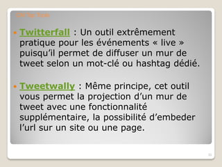  Twitterfall : Un outil extrêmement
pratique pour les événements « live »
puisqu’il permet de diffuser un mur de
tweet selon un mot-clé ou hashtag dédié.
 Tweetwally : Même principe, cet outil
vous permet la projection d’un mur de
tweet avec une fonctionnalité
supplémentaire, la possibilité d’embeder
l’url sur un site ou une page.
33
CM Top Tools
 