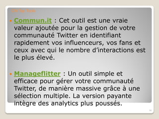 Commun.it : Cet outil est une vraie
valeur ajoutée pour la gestion de votre
communauté Twitter en identifiant
rapidement vos influenceurs, vos fans et
ceux avec qui le nombre d’interactions est
le plus élevé.
 Manageflitter : Un outil simple et
efficace pour gérer votre communauté
Twitter, de manière massive grâce à une
sélection multiple. La version payante
intègre des analytics plus poussés.
34
CM Top Tools
 