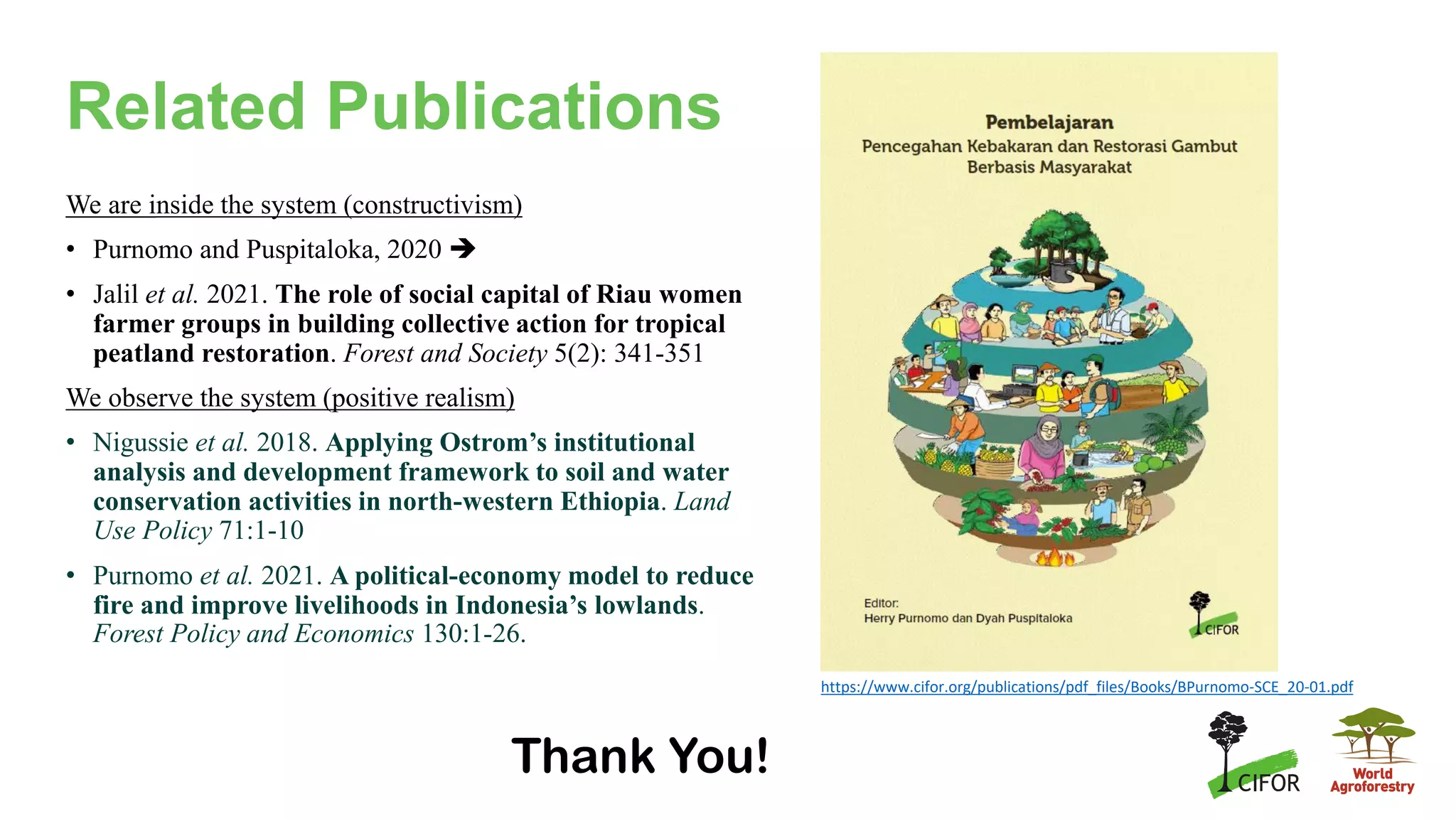 Related Publications
We are inside the system (constructivism)
• Purnomo and Puspitaloka, 2020 ➔
• Jalil et al. 2021. The role of social capital of Riau women
farmer groups in building collective action for tropical
peatland restoration. Forest and Society 5(2): 341-351
We observe the system (positive realism)
• Nigussie et al. 2018. Applying Ostrom’s institutional
analysis and development framework to soil and water
conservation activities in north-western Ethiopia. Land
Use Policy 71:1-10
• Purnomo et al. 2021. A political-economy model to reduce
fire and improve livelihoods in Indonesia’s lowlands.
Forest Policy and Economics 130:1-26.
Thank You!
https://www.cifor.org/publications/pdf_files/Books/BPurnomo-SCE_20-01.pdf
 