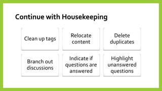 Continue with Housekeeping 
Clean up tags 
Relocate content 
Delete duplicates 
Branch out discussions 
Indicate if questions are answered 
Highlight unanswered questions  