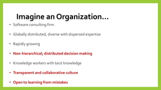 Imagine an Organization… 
•Software consulting firm 
•Globally distributed, diverse with dispersed expertise 
•Rapidly growing 
•Non-hierarchical; distributed decision making 
•Knowledge workers with tacit knowledge 
•Transparent and collaborative culture 
•Open to learning from mistakes  