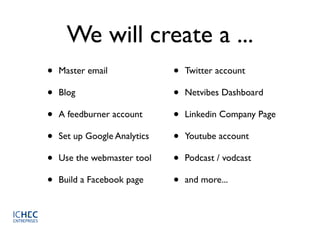 We will create a ...
•   Master email              •   Twitter account

•   Blog                      •   Netvibes Dashboard

•   A feedburner account      •   Linkedin Company Page

•   Set up Google Analytics   •   Youtube account

•   Use the webmaster tool    •   Podcast / vodcast

•   Build a Facebook page     •   and more...
 