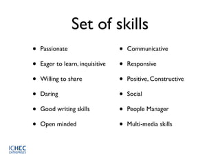 Set of skills
•   Passionate                    •   Communicative

•   Eager to learn, inquisitive   •   Responsive

•   Willing to share              •   Positive, Constructive

•   Daring                        •   Social

•   Good writing skills           •   People Manager

•   Open minded                   •   Multi-media skills
 