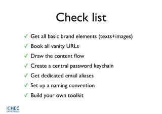 Check list
✓ Get all basic brand elements (texts+images)
✓ Book all vanity URLs
✓ Draw the content ﬂow
✓ Create a central password keychain
✓ Get dedicated email aliases
✓ Set up a naming convention
✓ Build your own toolkit
 