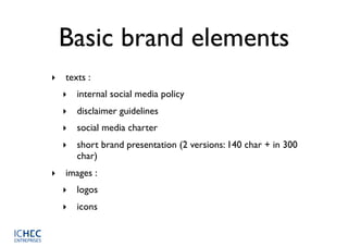 Basic brand elements
‣ texts :
  ‣ internal social media policy
  ‣ disclaimer guidelines
  ‣ social media charter
  ‣ short brand presentation (2 versions: 140 char + in 300
    char)
‣ images :
  ‣ logos
  ‣ icons
 