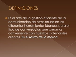    Es el arte de la gestión eficiente de la
    comunicación de otros online en las
    diferentes herramientas idóneas para el
    tipo de conversación que creamos
    conveniente con nuestros potenciales
    clientes. Es el rostro de la marca.
 