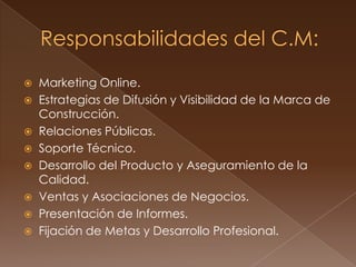 Marketing Online.
 Estrategias de Difusión y Visibilidad de la Marca de
  Construcción.
 Relaciones Públicas.
 Soporte Técnico.
 Desarrollo del Producto y Aseguramiento de la
  Calidad.
 Ventas y Asociaciones de Negocios.
 Presentación de Informes.
 Fijación de Metas y Desarrollo Profesional.
 