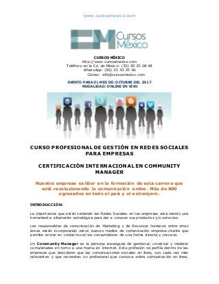 www.cursosmexico.com
CURSOS MÉXICO
http://www.cursosmexico.com
Teléfono en la Cd. de México: (55) 85 25 08 48
WhatsApp: (55) 23 43 39 46
Correo: info@cursosmexico.com
EVENTO PARA EL MES DE: OCTUBRE DEL 2017
MODALIDAD: ONLINE EN VIVO
CURSO PROFESIONAL DE GESTIÓN EN REDES SOCIALES
PARA EMPRESAS
CERTIFICACIÓN INTERNACIONAL EN COMMUNITY
MANAGER
Nuestra empresa es líder en la formación de esta carrera que
está revolucionando la comunicación online. Más de 800
egresados en todo el país y el extranjero.
INTRODUCCIÓN:
La importancia que están teniendo las Redes Sociales en las empresas está siendo una
herramienta altamente estratégica para dar a conocer sus productos y/o servicios.
Los responsables de comunicación de Marketing y de Recursos humanos entre otras
áreas están incorporando estos nuevos medios de comunicación empresa-cliente que
permite entrar en contacto con los consumidores de una forma directa y cercana.
Un Community Manager es la persona encargada de gestionar, construir y moderar
comunidades en torno a una marca en Internet. Esta profesión se perfila dentro de las
empresas que descubren que las conversaciones sociales en línea, son cada vez más
relevantes y que necesitan un profesional que conozca sobre comunicación en línea,
 