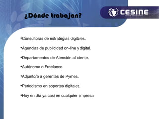¿Dónde trabajan?


Consultoras de estrategias digitales.





Agencias de publicidad on-line y digital.





Departamentos de Atención al cliente.





Autónomo o Freelance.





Adjunto/a a gerentes de Pymes.





Periodismo en soportes digitales.





Hoy en día ya casi en cualquier empresa

 