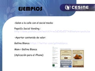 EJEMPLOS

-Salen a la calle con el social media:

PepsiCo Social Vending :
http://www.youtube.com/watch?v=wJaEVEoEETA&feature=youtu.be

-Aportar contenido de valor:

Gallina Blanca https://twitter.com/gallinablanca

Mam-i Gallina Blanca

(Aplicación para el iPhone)
 