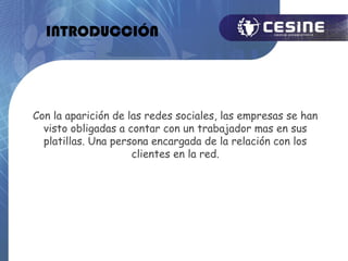 INTRODUCCIÓN




Con la aparición de las redes sociales, las empresas se han
  visto obligadas a contar con un trabajador mas en sus
  platillas. Una persona encargada de la relación con los
                     clientes en la red.
 