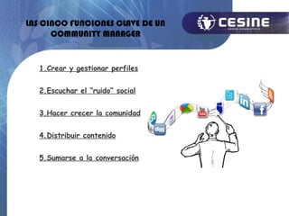LAS CINCO FUNCIONES CLAVE DE UN
      COMMUNITY MANAGER


   1.Crear y gestionar perfiles


   2.Escuchar el “ruido” social


   3.Hacer crecer la comunidad


   4.Distribuir contenido


   5.Sumarse a la conversación
 