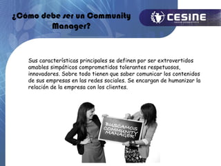 ¿Cómo debe ser un Community
        Manager?


   Sus características principales se definen por ser extrovertidos
   amables simpáticos comprometidos tolerantes respetuosos,
   innovadores. Sobre todo tienen que saber comunicar los contenidos
   de sus empresas en las redes sociales. Se encargan de humanizar la
   relación de la empresa con los clientes.
 