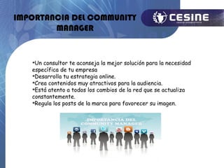 IMPORTANCIA DEL COMMUNITY
        MANAGER


   
     Un consultor te aconseja la mejor solución para la necesidad
   específica de tu empresa
   
     Desarrolla tu estrategia online.
   
     Crea contenidos muy atractivos para la audiencia.
   
     Está atento a todos los cambios de la red que se actualiza
   constantemente.
   
     Regula los posts de la marca para favorecer su imagen.
 